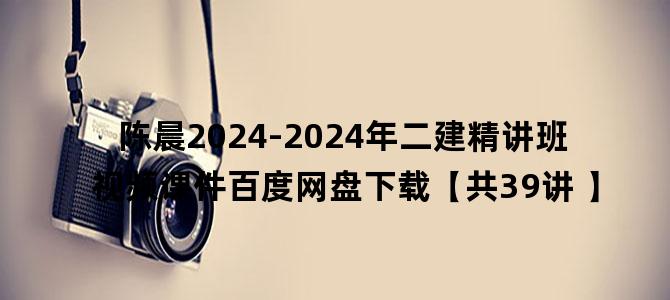 '陈晨2024-2024年二建精讲班视频课件百度网盘下载【共39讲 】'